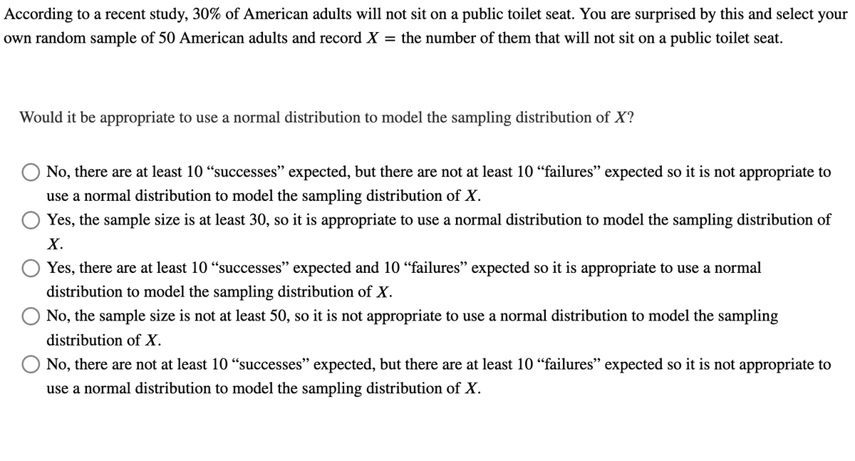 According to a recent study, 30% of American adults will not sit on a public toilet seat. You are surprised by this and select your
own random sample of 50 American adults and record X = the number of them that will not sit on a public toilet seat.
Would it be appropriate to use a normal distribution to model the sampling distribution of X?
No, there are at least 10 "successes" expected, but there are not at least 10 "failures" expected so it is not appropriate to
use a normal distribution to model the sampling distribution of X.
Yes, the sample size is at least 30, so it is appropriate to use a normal distribution to model the sampling distribution of
X.
Yes, there are at least 10 "successes" expected and 10 "failures" expected so it is appropriate to use a normal
distribution to model the sampling distribution of X.
No, the sample size is not at least 50, so it is not appropriate to use a normal distribution to model the sampling
distribution of X.
No, there are not at least 10 "successes" expected, but there are at least 10 "failures" expected so it is not appropriate to
use a normal distribution to model the sampling distribution of X.