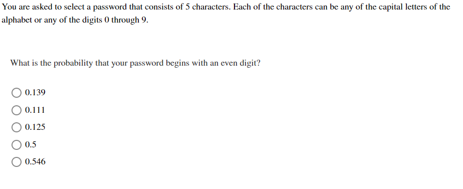 You are asked to select a password that consists of 5 characters. Each of the characters can be any of the capital letters of the
alphabet or any of the digits 0 through 9.
What is the probability that your password begins with an even digit?
0.139
0.111
0.125
0.5
0.546