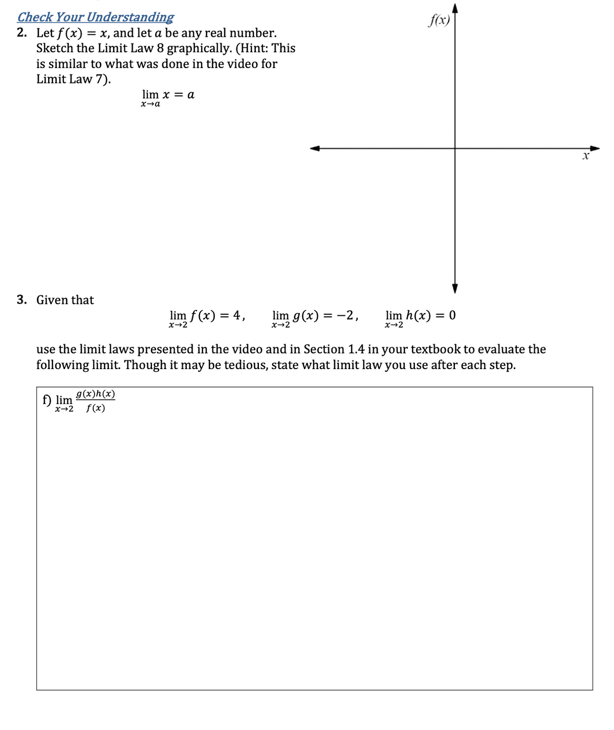 Check Your Understanding
2. Let f(x) = x, and let a be any real number.
Sketch the Limit Law 8 graphically. (Hint: This
is similar to what was done in the video for
Limit Law 7).
3. Given that
lim x = a
x→a
g(x)h(x)
f) lim
x→2 f(x)
lim f(x) = 4,
x→2
lim g(x) = -2,
x→2
f(x)
lim h(x) = 0
x→2
use the limit laws presented in the video and in Section 1.4 in your textbook to evaluate the
following limit. Though it may be tedious, state what limit law you use after each step.