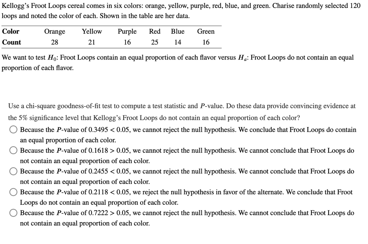 Kellogg's Froot Loops cereal comes in six colors: orange, yellow, purple, red, blue, and green. Charise randomly selected 120
loops and noted the color of each. Shown in the table are her data.
Color
Count
Orange
28
Yellow
21
Purple
16
Red Blue
25
14
Green
16
We want to test Ho: Froot Loops contain an equal proportion of each flavor versus Ha: Froot Loops do not contain an equal
proportion of each flavor.
Use a chi-square goodness-of-fit test to compute a test statistic and P-value. Do these data provide convincing evidence at
the 5% significance level that Kellogg's Froot Loops do not contain an equal proportion of each color?
Because the P-value of 0.3495 < 0.05, we cannot reject the null hypothesis. We conclude that Froot Loops do contain
an equal proportion of each color.
Because the P-value of 0.1618 > 0.05, we cannot reject the null hypothesis. We cannot conclude that Froot Loops do
not contain an equal proportion of each color.
Because the P-value of 0.2455 < 0.05, we cannot reject the null hypothesis. We cannot conclude that Froot Loops do
not contain an equal proportion of each color.
Because the P-value of 0.2118 < 0.05, we reject the null hypothesis in favor of the alternate. We conclude that Froot
Loops do not contain an equal proportion of each color.
Because the P-value of 0.7222 > 0.05, we cannot reject the null hypothesis. We cannot conclude that Froot Loops do
not contain an equal proportion of each color.