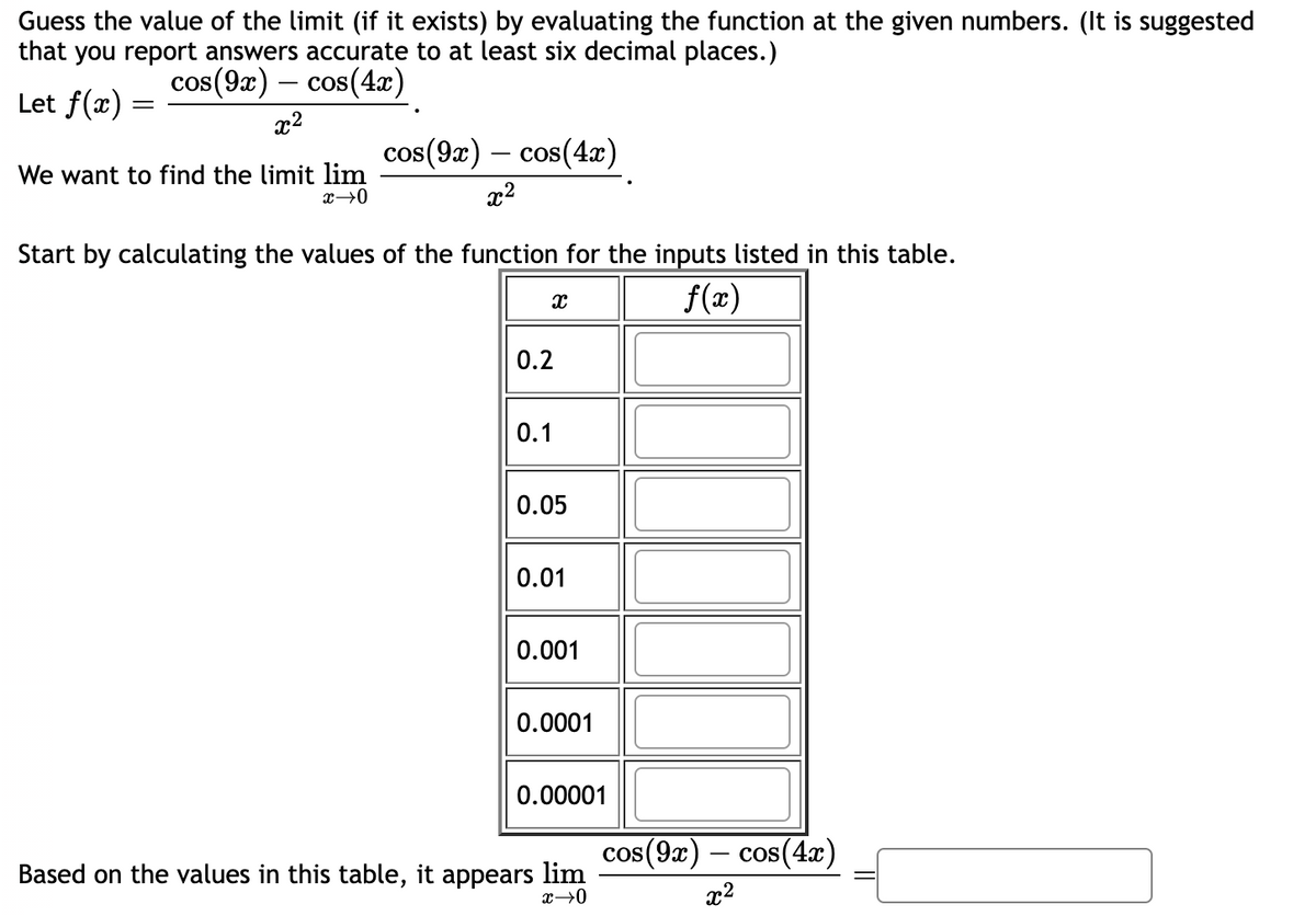 Guess the value of the limit (if it exists) by evaluating the function at the given numbers. (It is suggested
that you report answers accurate to at least six decimal places.)
cos(9x) - cos(4x)
Let f(x) =
x²
We want to find the limit lim
x→0
cos(9x) cos(4x)
x²
Start by calculating the values of the function for the inputs listed in this table.
f(x)
X
0.2
0.1
0.05
0.01
0.001
0.0001
0.00001
Based on the values in this table, it appears lim
x→0
cos(9x) cos(4x)
x²