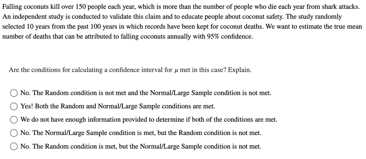 Falling coconuts kill over 150 people each year, which is more than the number of people who die each year from shark attacks.
An independent study is conducted to validate this claim and to educate people about coconut safety. The study randomly
selected 10 years from the past 100 years in which records have been kept for coconut deaths. We want to estimate the true mean
number of deaths that can be attributed to falling coconuts annually with 95% confidence.
Are the conditions for calculating a confidence interval for u met in this case? Explain.
No. The Random condition is not met and the Normal/Large Sample condition is not met.
Yes! Both the Random and Normal/Large Sample conditions are met.
We do not have enough information provided to determine if both of the conditions are met.
No. The Normal/Large Sample condition is met, but the Random condition is not met.
No. The Random condition is met, but the Normal/Large Sample condition is not met.