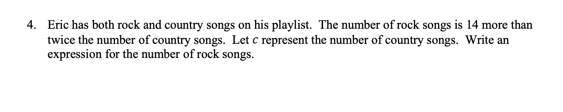 4. Eric has both rock and country songs on his playlist. The number of rock songs is 14 more than
twice the number of country songs. Let c represent the number of country songs. Write an
expression for the number of rock songs.