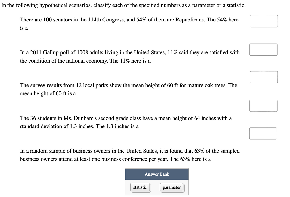 In the following hypothetical scenarios, classify each of the specified numbers as a parameter or a statistic.
There are 100 senators in the 114th Congress, and 54% of them are Republicans. The 54% here
is a
In a 2011 Gallup poll of 1008 adults living in the United States, 11% said they are satisfied with
the condition of the national economy. The 11% here is a
The survey results from 12 local parks show the mean height of 60 ft for mature oak trees. The
mean height of 60 ft is a
The 36 students in Ms. Dunham's second grade class have a mean height of 64 inches with a
standard deviation of 1.3 inches. The 1.3 inches is a
In a random sample of business owners in the United States, it is found that 63% of the sampled
business owners attend at least one business conference per year. The 63% here is a
Answer Bank
statistic
parameter
1000