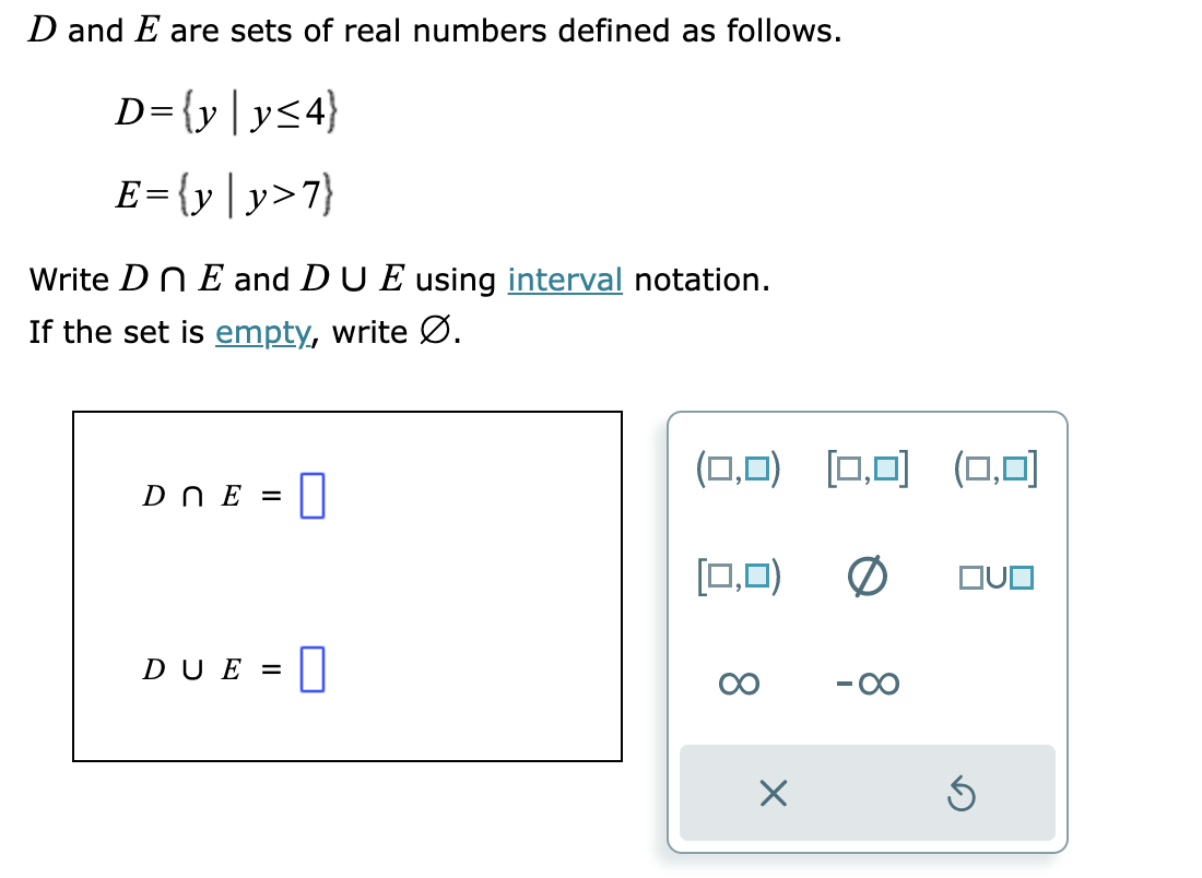 D and E are sets of real numbers defined as follows.
D={y|y≤4}
E={y | y>7}
Write DnE and DU E using interval notation.
If the set is empty, write Ø.
Dn E =
0
DUE = 0
(0,0) [0,0] (0,0)
(0,0) 0 OVO
X
5