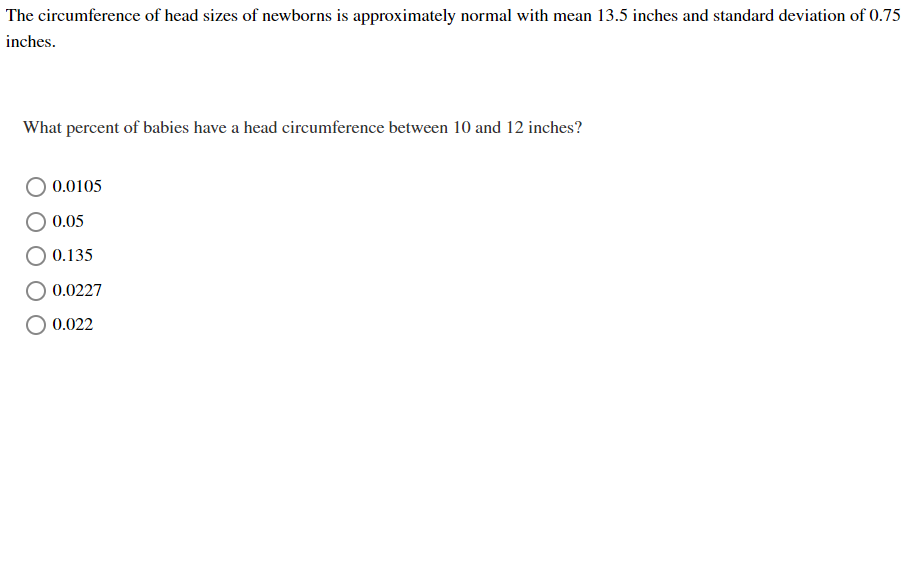 The circumference of head sizes of newborns is approximately normal with mean 13.5 inches and standard deviation of 0.75
inches.
What percent of babies have a head circumference between 10 and 12 inches?
0.0105
0.05
0.135
0.0227
O 0.022