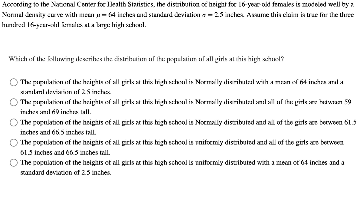 According to the National Center for Health Statistics, the distribution of height for 16-year-old females is modeled well by a
Normal density curve with mean µ = 64 inches and standard deviation o = 2.5 inches. Assume this claim is true for the three
hundred 16-year-old females at a large high school.
Which of the following describes the distribution of the population of all girls at this high school?
The population of the heights of all girls at this high school is Normally distributed with a mean of 64 inches and a
standard deviation of 2.5 inches.
The population of the heights of all girls at this high school is Normally distributed and all of the girls are between 59
inches and 69 inches tall.
The population of the heights of all girls at this high school is Normally distributed and all of the girls are between 61.5
inches and 66.5 inches tall.
The population of the heights of all girls at this high school is uniformly distributed and all of the girls are between
61.5 inches and 66.5 inches tall.
The population of the heights of all girls at this high school is uniformly distributed with a mean of 64 inches and a
standard deviation of 2.5 inches.