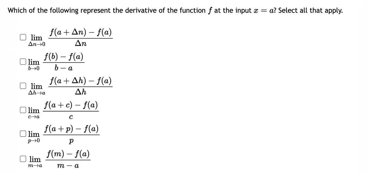 Which of the following represent the derivative of the function f at the input x = a? Select all that apply.
lim
An→0
lim
b→0
lim
Ah→a
lim
c→a
| lim
p→0
lim
m→a
f(a + An) - f(a)
Δη
f(b) – f(a)
b- - a
f(a + Ah)-f(a)
Ah
f(a + c) - f(a)
C
f(a+p) - f(a)
р
f(m) - f(a)
m - a