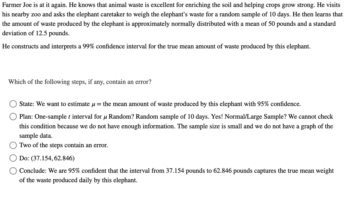 Farmer Joe is at it again. He knows that animal waste is excellent for enriching the soil and helping crops grow strong. He visits
his nearby zoo and asks the elephant caretaker to weigh the elephant's waste for a random sample of 10 days. He then learns that
the amount of waste produced by the elephant is approximately normally distributed with a mean of 50 pounds and a standard
deviation of 12.5 pounds.
He constructs and interprets a 99% confidence interval for the true mean amount of waste produced by this elephant.
Which of the following steps, if any, contain an error?
State: We want to estimate μ = the mean amount of waste produced by this elephant with 95% confidence.
Plan: One-sample t interval for μ Random? Random sample of 10 days. Yes! Normal/Large Sample? We cannot check
this condition because we do not have enough information. The sample size is small and we do not have a graph of the
sample data.
Two of the steps contain an error.
Do: (37.154, 62.846)
Conclude: We are 95% confident that the interval from 37.154 pounds to 62.846 pounds captures the true mean weight
of the waste produced daily by this elephant.