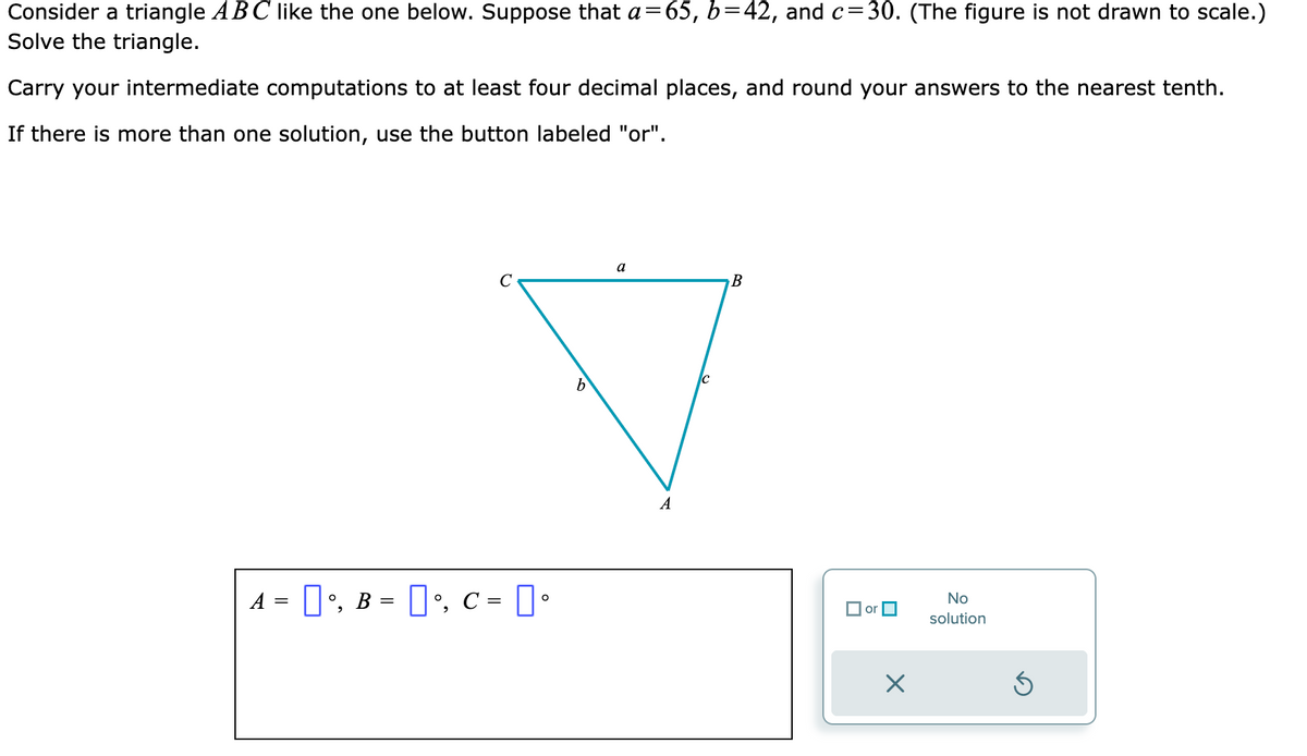 ### Solving a Triangle with Given Side Lengths

Consider a triangle \(ABC\) as shown below. Suppose that \(a = 65\), \(b = 42\), and \(c = 30\) (the figure is not drawn to scale). We need to solve the triangle.

#### Steps to Solve the Triangle

1. **Determine the Angles Using the Law of Cosines**
   The Law of Cosines states that for any triangle with sides \(a\), \(b\), and \(c\), and corresponding opposite angles \(A\), \(B\), and \(C\):
   \[
   \cos(A) = \frac{b^2 + c^2 - a^2}{2bc}
   \]
   \[
   \cos(B) = \frac{a^2 + c^2 - b^2}{2ac}
   \]
   \[
   \cos(C) = \frac{a^2 + b^2 - c^2}{2ab}
   \]

2. **Calculate Each Angle**
   - Calculate angle \(A\):
     \[
     \cos(A) = \frac{42^2 + 30^2 - 65^2}{2 \cdot 42 \cdot 30}
     \]
   - Calculate angle \(B\):
     \[
     \cos(B) = \frac{65^2 + 30^2 - 42^2}{2 \cdot 65 \cdot 30}
     \]
   - Calculate angle \(C\):
     \[
     \cos(C) = \frac{65^2 + 42^2 - 30^2}{2 \cdot 65 \cdot 42}
     \]

3. **Convert to Degree**
   Use the inverse cosine function to find the angles in degrees. Round the results to the nearest tenth.

#### Diagram Explanation

In the provided triangle diagram:
- Vertex \(A\) is the point where sides \(b\) and \(c\) meet.
- Vertex \(B\) is the point where sides \(a\) and \(c\) meet.
- Vertex \(C\) is the point where sides \(a\) and \(b\) meet.

The sides are labeled as follows:
- Side \(a\) is opposite vertex \(A\).
- Side \(b\)