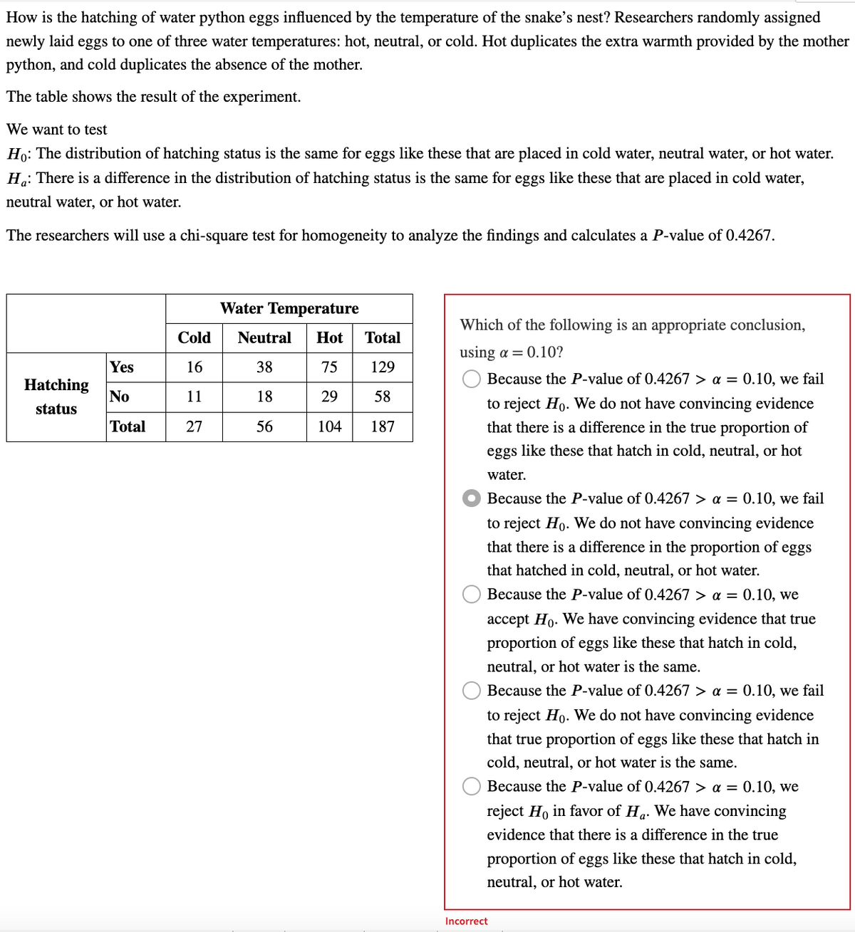 How is the hatching of water python eggs influenced by the temperature of the snake's nest? Researchers randomly assigned
newly laid eggs to one of three water temperatures: hot, neutral, or cold. Hot duplicates the extra warmth provided by the mother
python, and cold duplicates the absence of the mother.
The table shows the result of the experiment.
We want to test
Ho: The distribution of hatching status is the same for eggs like these that are placed in cold water, neutral water, or hot water.
Ha: There is a difference in the distribution of hatching status is the same for eggs like these that are placed in cold water,
neutral water, or hot water.
The researchers will use a chi-square test for homogeneity to analyze the findings and calculates a P-value of 0.4267.
Hatching
status
Yes
No
Total
Cold
16
11
27
Water Temperature
Neutral Hot
38
75
18
29
56
104
Total
129
58
187
Which of the following is an appropriate conclusion,
using a = 0.10?
O
Because the P-value of 0.4267 > a = 0.10, we fail
to reject Ho. We do not have convincing evidence
that there is a difference in the true proportion of
eggs like these that hatch in cold, neutral, or hot
water.
Because the P-value of 0.4267 > a = 0.10, we fail
to reject Ho. We do not have convincing evidence
that there is a difference in the proportion of eggs
that hatched in cold, neutral, or hot water.
Because the P-value of 0.4267> a = 0.10, we
accept Ho. We have convincing evidence that true
proportion of eggs like these that hatch in cold,
neutral, or hot water is the same.
Because the P-value of 0.4267 > a = 0.10, we fail
to reject Ho. We do not have convincing evidence
that true proportion of eggs like these that hatch in
cold, neutral, or hot water is the same.
Because the P-value of 0.4267> a = 0.10, we
reject Ho in favor of Ha. We have convincing
evidence that there is a difference in the true
proportion of eggs like these that hatch in cold,
neutral, or hot water.
Incorrect