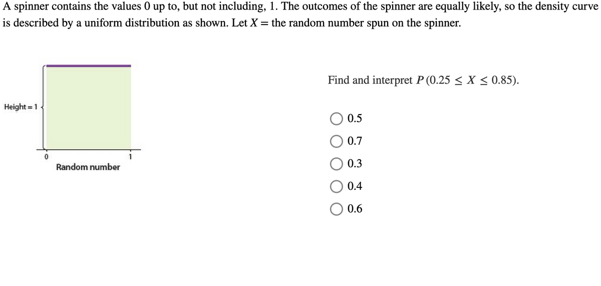 A spinner contains the values 0 up to, but not including, 1. The outcomes of the spinner are equally likely, so the density curve
is described by a uniform distribution as shown. Let X = the random number spun on the spinner.
Height = 1
0
Random number
Find and interpret P (0.25 ≤ X ≤ 0.85).
0.5
0.7
0.3
0.4
0.6