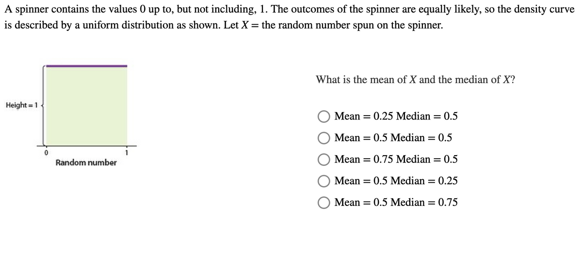 A spinner contains the values 0 up to, but not including, 1. The outcomes of the spinner are equally likely, so the density curve
is described by a uniform distribution as shown. Let X = the random number spun on the spinner.
Height = 1
0
Random number
What is the mean of X and the median of X?
Mean = 0.25 Median = 0.5
Mean = 0.5 Median =
: 0.5
Mean
0.75 Median 0.5
Mean = 0.5 Median = 0.25
Mean = 0.5 Median = 0.75
=
-
