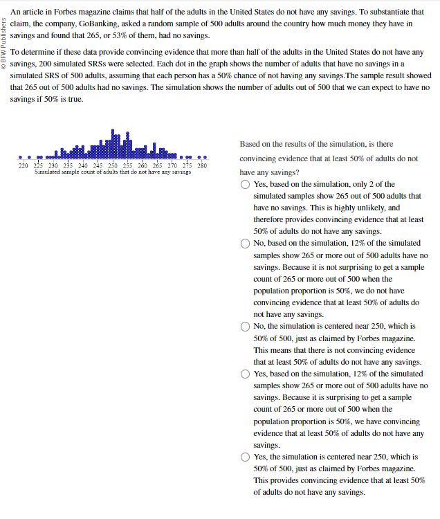 BFW Publishers
An article in Forbes magazine claims that half of the adults in the United States do not have any savings. To substantiate that
claim, the company, GoBanking, asked a random sample of 500 adults around the country how much money they have in
savings and found that 265, or 53% of them, had no savings.
To determine if these data provide convincing evidence that more than half of the adults in the United States do not have any
savings, 200 simulated SRSS were selected. Each dot in the graph shows the number of adults that have no savings in a
simulated SRS of 500 adults, assuming that each person has a 50% chance of not having any savings. The sample result showed
that 265 out of 500 adults had no savings. The simulation shows the number of adults out of 500 that we can expect to have no
savings if 50% is true.
220 225 230 235 240 245 250 255 260 265 270 275 280
Simulated sample count of adults that do not have any savings
Based on the results of the simulation, is there
convincing evidence that at least 50% of adults do not
have any savings?
Yes, based on the simulation, only 2 of the
simulated samples show 265 out of 500 adults that
have no savings. This is highly unlikely, and
therefore provides convincing evidence that at least
50% of adults do not have any savings.
No, based on the simulation, 12% of the simulated
samples show 265 or more out of 500 adults have no
savings. Because it is not surprising to get a sample
count of 265 or more out of 500 when the
population proportion is 50%, we do not have
convincing evidence that at least 50% of adults do
not have any savings.
No, the simulation is centered near 250, which is
50% of 500, just as claimed by Forbes magazine.
This means that there is not convincing evidence
that at least 50% of adults do not have any savings.
Yes, based on the simulation, 12% of the simulated
samples show 265 or more out of 500 adults have no
savings. Because it is surprising to get a sample
count of 265 or more out of 500 when the
population proportion is 50%, we have convincing
evidence that at least 50% of adults do not have any
savings.
Yes, the simulation is centered near 250, which is
50% of 500, just as claimed by Forbes magazine.
This provides convincing evidence that at least 50%
of adults do not have any savings.