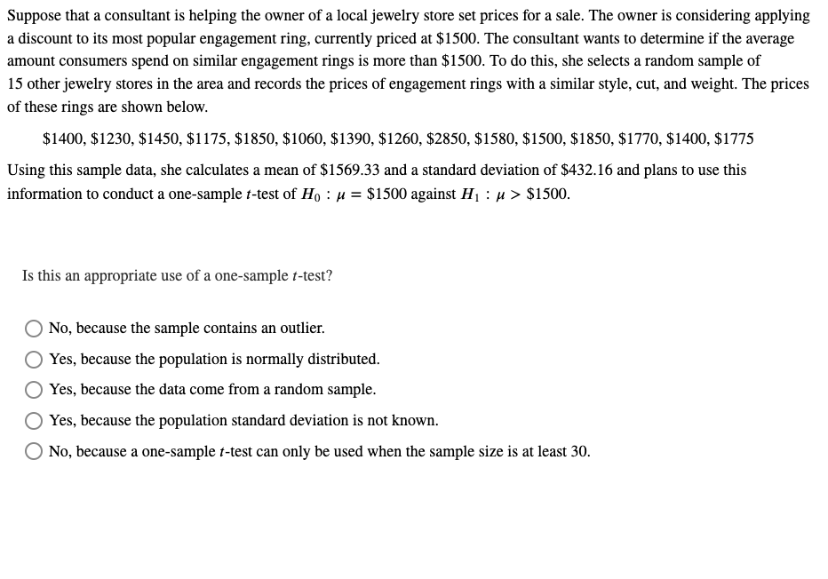 Suppose that a consultant is helping the owner of a local jewelry store set prices for a sale. The owner is considering applying
a discount to its most popular engagement ring, currently priced at $1500. The consultant wants to determine if the average
amount consumers spend on similar engagement rings is more than $1500. To do this, she selects a random sample of
15 other jewelry stores in the area and records the prices of engagement rings with a similar style, cut, and weight. The prices
of these rings are shown below.
$1400, $1230, $1450, $1175, $1850, $1060, $1390, $1260, $2850, $1580, $1500, $1850, $1770, $1400, $1775
Using this sample data, she calculates a mean of $1569.33 and a standard deviation of $432.16 and plans to use this
information to conduct a one-sample t-test of Ho μ = $1500 against H₁ μ> $1500.
Is this an appropriate use of a one-sample t-test?
No, because the sample contains an outlier.
Yes, because the population is normally distributed.
Yes, because the data come from a random sample.
Yes, because the population standard deviation is not known.
No, because a one-sample t-test can only be used when the sample size is at least 30.
