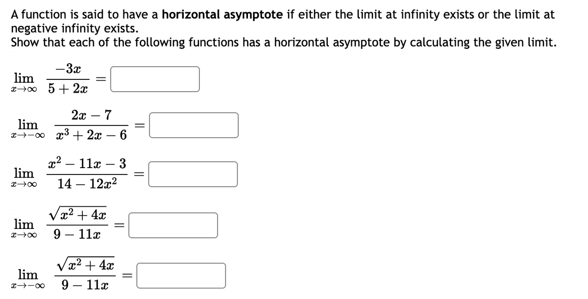 A function is said to have a horizontal asymptote if either the limit at infinity exists or the limit at
negative infinity exists.
Show that each of the following functions has a horizontal asymptote by calculating the given limit.
lim
x →∞
2x - 7
lim
x x x³ +2x − 6
lim
x →∞
lim
x →∞
- 3x
5 + 2x
lim
x-18
x² - 11x 3
14 - 12x²
-
√x² + 4x
9 - 11x
√x² + 4x
9 11x
||
=