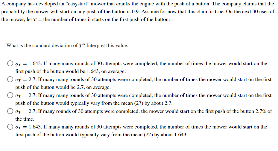 A company has developed an "easystart" mower that cranks the engine with the push of a button. The company claims that the
probability the mower will start on any push of the button is 0.9. Assume for now that this claim is true. On the next 30 uses of
the mower, let T = the number of times it starts on the first push of the button.
What is the standard deviation of T? Interpret this value.
O GT = 1.643. If many many rounds of 30 attempts were completed, the number of times the mower would start on the
first push of the button would be 1.643, on average.
O GT = 2.7. If many many rounds of 30 attempts were completed, the number of times the mower would start on the first
push of the button would be 2.7, on average.
O GT = 2.7. If many many rounds of 30 attempts were completed, the number of times the mower would start on the first
push of the button would typically vary from the mean (27) by about 2.7.
or = 2.7. If many rounds of 30 attempts were completed, the mower would start on the first push of the button 2.7% of
the time.
σT = 1.643. If many many rounds of 30 attempts were completed, the number of times the mower would start on the
first push of the button would typically vary from the mean (27) by about 1.643.