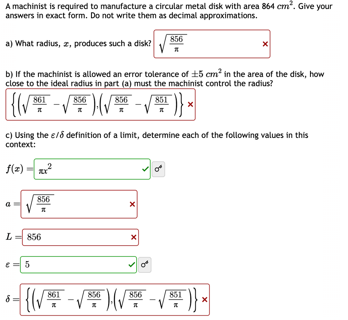 A machinist is required to manufacture a circular metal disk with area 864 cm². Give your
answers in exact form. Do not write them as decimal approximations.
a) What radius, x, produces such a disk?
b) If the machinist is allowed an error tolerance of ±5 cm² in the area of the disk, how
close to the ideal radius in part (a) must the machinist control the radius?
a
861
π
ε =
5
L = 856
2
TUX
856
TU
c) Using the ε/ definition of a limit, determine each of the following values in this
context:
f(x)
856
-√³)(√²-√²¹ )} *
X
π
856
861
π
π
X
X
851
856
π
π
856
851
³- {(√²-√²)(√²+ -√² )},
8
π
π
856
π
JE
X