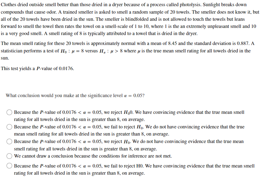 Clothes dried outside smell better than those dried in a dryer because of a process called photolysis. Sunlight breaks down
compounds that cause odor. A trained smeller is asked to smell a random sample of 20 towels. The smeller does not know it, but
all of the 20 towels have been dried in the sun. The smeller is blindfolded and is not allowed to touch the towels but leans
forward to smell the towel then rates the towel on a smell-scale of 1 to 10, where 1 is the an extremely unpleasant smell and 10
is a very good smell. A smell rating of 8 is typically attributed to a towel that is dried in the dryer.
The mean smell rating for these 20 towels is approximately normal with a mean of 8.45 and the standard deviation is 0.887. A
statistician performs a test of Ho μ = 8 versus H₁ μ> 8 where is the true mean smell rating for all towels dried in the
sun.
This test yields a P-value of 0.0176.
What conclusion would you make at the significance level a = 0.05?
Because the P-value of 0.0176 < α = 0.05, we reject H₂0. We have convincing evidence that the true mean smell
rating for all towels dried in the sun is greater than 8, on average.
Because the P-value of 0.0176 < α = 0.05, we fail to reject Ho. We do not have convincing evidence that the true
mean smell rating for all towels dried in the sun is greater than 8, on average.
Because the P-value of 0.0176 < α = 0.05, we reject Ho. We do not have convincing evidence that the true mean
smell rating for all towels dried in the sun is greater than 8, on average.
We cannot draw a conclusion because the conditions for inference are not met.
Because the P-value of 0.0176 < α = 0.05, we fail to reject H0. We have convincing evidence that the true mean smell
rating for all towels dried in the sun is greater than 8, on average.