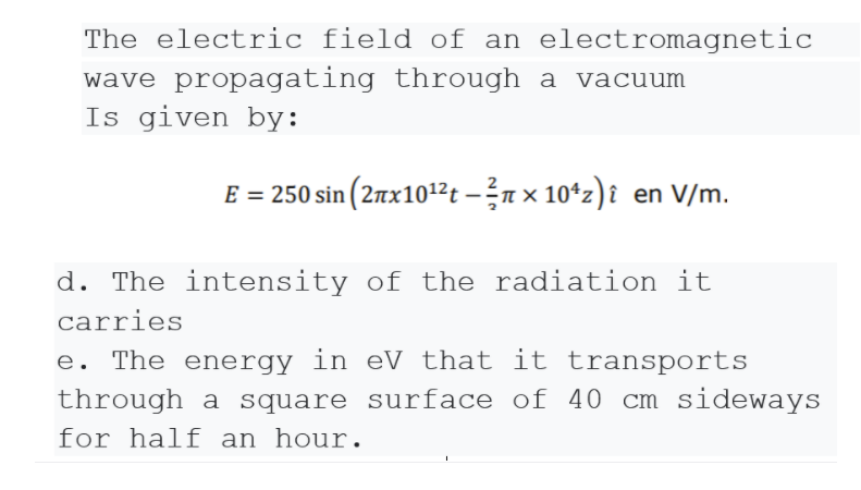 The electric field of an electromagnetic
wave propagating through a vacuum
Is given by:
E = 250 sin (2nx101²t – n × 10*z)î en V/m.
d. The intensity of the radiation it
carries
e. The energy in eV that it transports
through a square surface of 40 cm sideways
for half an hour.
