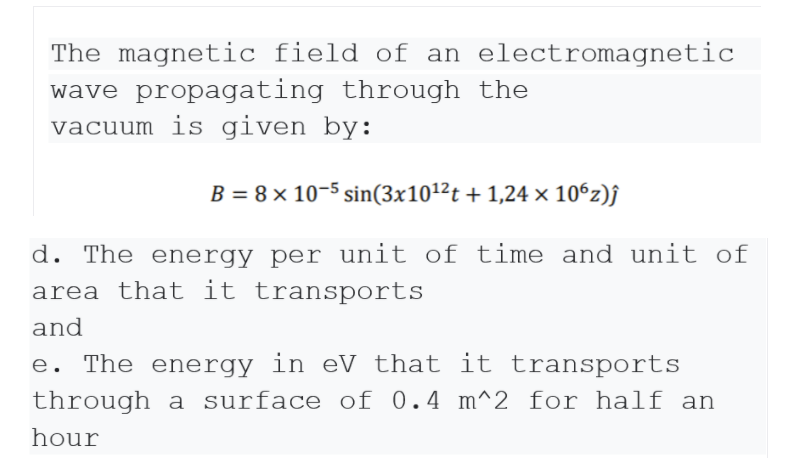 The magnetic field of an electromagnetic
wave propagating through the
vacuum is given by:
B = 8 × 10-5 sin(3x101²t +1,24 × 106z)j
d. The energy per unit of time and unit of
area that it transports
and
e. The energy in eV that it transports
through a surface of 0.4 m^2 for half an
hour
