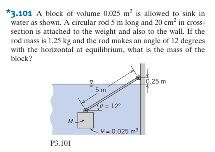 *3.101 A block of volume 0.025 m³ is allowed to sink in
water as shown. A circular rod 5 m long and 20 cm² in cross-
section is attached to the weight and also to the wall. If the
rod mass is 1.25 kg and the rod makes an angle of 12 degrees
with the horizontal at equilibrium, what is the mass of the
block?
|0.25 m
5 m
T0 = 12°
M
V = 0.025 m³
P3.101
