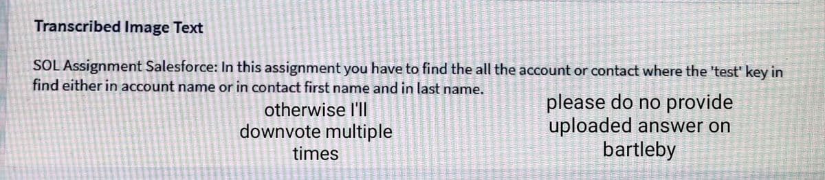 Transcribed Image Text
SOL Assignment Salesforce: In this assignment you have to find the all the account or contact where the 'test' key in
find either in account name or in contact first name and in last name.
otherwise l'll
downvote multiple
please do no provide
uploaded answer on
bartleby
times
