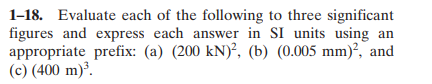 1-18. Evaluate each of the following to three significant
figures and express each answer in SI units using an
appropriate prefix: (a) (200 kN)², (b) (0.005 mm)², and
(c) (400 m)³.
