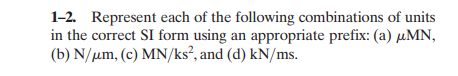 1-2. Represent each of the following combinations of units
in the correct SI form using an appropriate prefix: (a) µMN,
(b) N/µm, (c) MN/ks², and (d) kN/ms.
