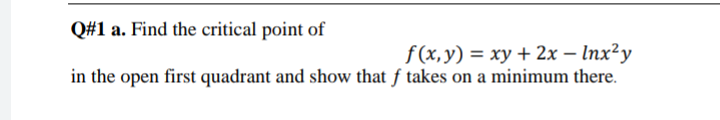 Q#1 a. Find the critical point of
f(x,y) = xy + 2x – Inx²y
in the open first quadrant and show that f takes on a minimum there.
