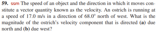 59. ssm The speed of an object and the direction in which it moves con-
stitute a vector quantity known as the velocity. An ostrich is running at
a speed of 17.0 m/s in a direction of 68.0° north of west. What is the
magnitude of the ostrich's velocity component that is directed (a) due
north and (b) due west?
