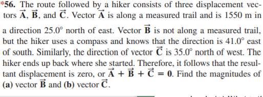 *56. The route followed by a hiker consists of three displacement vec-
tors Ā, B, and C. Vector A is along a measured trail and is 1550 m in
a direction 25.0° north of east. Vector B is not along a measured trail,
but the hiker uses a compass and knows that the direction is 41.0° east
of south. Similarly, the direction of vector Č is 35.0° north of west. The
hiker ends up back where she started. Therefore, it follows that the resul-
tant displacement is zero, or Ā + B + C = 0. Find the magnitudes of
(a) vector B and (b) vector C.
