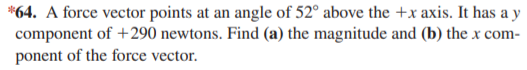 *64. A force vector points at an angle of 52° above the +x axis. It has a y
component of +290 newtons. Find (a) the magnitude and (b) the x com-
ponent of the force vector.
