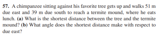 57. A chimpanzee sitting against his favorite tree gets up and walks 51 m
due east and 39 m due south to reach a termite mound, where he eats
lunch. (a) What is the shortest distance between the tree and the termite
mound? (b) What angle does the shortest distance make with respect to
due east?
