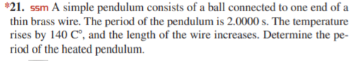 *21. ssm A simple pendulum consists of a ball connected to one end of a
thin brass wire. The period of the pendulum is 2.0000 s. The temperature
rises by 140 C°, and the length of the wire increases. Determine the pe-
riod of the heated pendulum.
