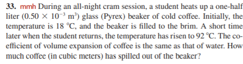 33. mmh During an all-night cram session, a student heats up a one-half
liter (0.50 × 10-3 m³) glass (Pyrex) beaker of cold coffee. Initially, the
temperature is 18 °C, and the beaker is filled to the brim. A short time
later when the student returns, the temperature has risen to 92 °C. The co-
efficient of volume expansion of coffee is the same as that of water. How
much coffee (in cubic meters) has spilled out of the beaker?
