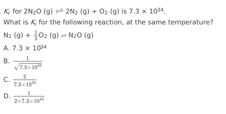 Kc for 2N20 (g) = 2N2 (g) + O2 (g) is 7.3 × 1034.
What is K for the following reaction, at the same temperature?
N2 (g) + 02 (g) = N20 (g)
A. 7.3 × 1034
1
В.
/7.3×1034
С.
7.3×1034
1
D.
2x7.3×1034
