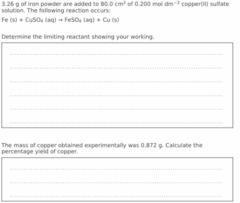 3.26 g of iron powder are added to 80.0 cm³ of 0.200 mol dm-3 copper(II) sulfate
solution. The following reaction occurs:
Fe (s) + CuSO4 (aq) → FeSO4 (aq) + Cu (s)
Determine the limiting reactant showing your working.
The mass of copper obtained experimentally was 0.872 g. Calculate the
percentage yield of copper.
.....
