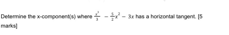 **Problem: Finding the x-component(s) where the function has a horizontal tangent**

**Question:**
Determine the x-component(s) where \(\frac{x^3}{3} - \frac{5}{2}x^2 - 3x\) has a horizontal tangent. [5 marks]

**Solution Guide:**

To find where the given function has a horizontal tangent, we need to determine the points where the derivative of the function equals zero. 

Given function:
\[ f(x) = \frac{x^3}{3} - \frac{5}{2}x^2 - 3x \]

Step-by-step solution:

1. **Find the first derivative:**
\[ f'(x) = \left( \frac{d}{dx} \left(\frac{x^3}{3}\right) \right) - \left( \frac{d}{dx} \left(\frac{5}{2}x^2\right) \right) - \left( \frac{d}{dx} (3x) \right) \]

2. **Compute each term separately:**
\[ \frac{d}{dx} \left(\frac{x^3}{3}\right) = x^2 \]
\[ \frac{d}{dx} \left(\frac{5}{2}x^2\right) = 5x \]
\[ \frac{d}{dx} \left(3x\right) = 3 \]

3. **Combine the derivatives:**
\[ f'(x) = x^2 - 5x - 3 \]

4. **Set the first derivative equal to zero to find critical points:**
\[ x^2 - 5x - 3 = 0 \]

5. **Solve the quadratic equation:**
Use the quadratic formula \( x = \frac{-b \pm \sqrt{b^2 - 4ac}}{2a} \), where \( a = 1, b = -5, \text{and} c = -3 \).

\[ x = \frac{-(-5) \pm \sqrt{(-5)^2 - 4(1)(-3)}}{2(1)} \]
\[ x = \frac{5 \pm \sqrt{25 + 12}}{2} \]
\[ x = \frac{5 \pm \sqrt{37}}{2}