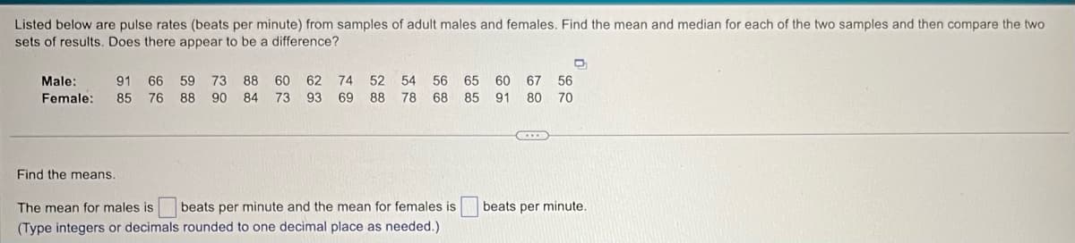 Listed below are pulse rates (beats per minute) from samples of adult males and females. Find the mean and median for each of the two samples and then compare the two
sets of results. Does there appear to be a difference?
Male:
Female:
91 66
85 76
59
88
73 88 60 62 74 52 54 56 65 60 67 56
90 84 73 93 69 88 78 68 85
91 80 70
Find the means.
The mean for males is
beats per minute and the mean for females is
(Type integers or decimals rounded to one decimal place as needed.)
beats per minute.