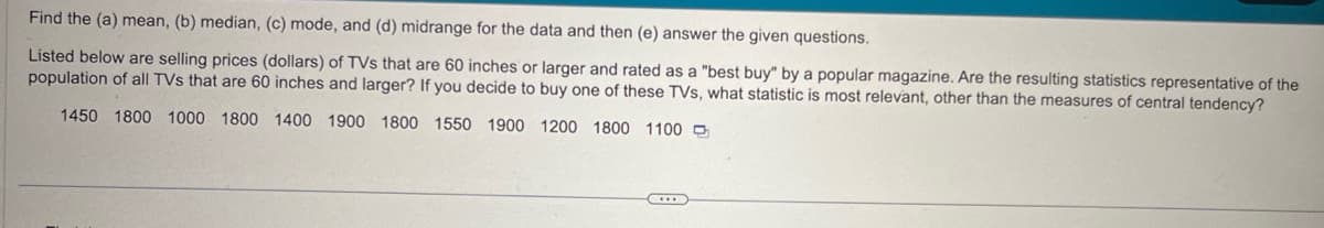 Find the (a) mean, (b) median, (c) mode, and (d) midrange for the data and then (e) answer the given questions.
Listed below are selling prices (dollars) of TVs that are 60 inches or larger and rated as a "best buy" by a popular magazine. Are the resulting statistics representative of the
population of all TVs that are 60 inches and larger? If you decide to buy one of these TVs, what statistic is most relevant, other than the measures of central tendency?
1450 1800 1000 1800 1400 1900 1800 1550 1900 1200 1800 1100