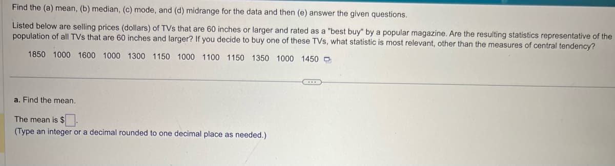 Find the (a) mean, (b) median, (c) mode, and (d) midrange for the data and then (e) answer the given questions.
Listed below are selling prices (dollars) of TVs that are 60 inches or larger and rated as a "best buy" by a popular magazine. Are the resulting statistics representative of the
population of all TVs that are 60 inches and larger? If you decide to buy one of these TVs, what statistic is most relevant, other than the measures of central tendency?
1850 1000 1600 1000 1300 1150 1000 1100 1150 1350 1000 1450
a. Find the mean.
The mean is $
(Type an integer or a decimal rounded to one decimal place as needed.)