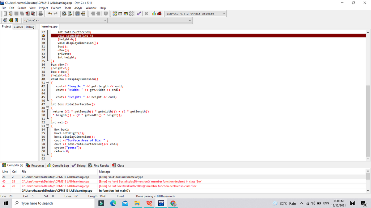 * C:\Users\huawei\Desktop\CPM213 LAB\learning.cpp - Dev-C++ 5.11
O X
File Edit Search View Project Execute Tools AStyle Window Help
dh a
TDM-GCC 4.9.2 64-bit Release
(globals)
Project Classes Debug
learning.cpp
int totalSurfaceBox;
Void setHeight(int h)
{height=h;}
void displaydimension();
Воx ();
Box();
private:
int height;
27
29
30
31
32
33
34
35
Box::Box ()
{height=0;}
Box::~Box ()
{height=0;}
void Box::displayDimension()
36
37
38
39
40
41 E {
cout<< "Length: " « get.length <« endl;
cout<< "Width: " « get.width <« endl;
42
43
44
cout<< "Height: " << height <« endl;
}
int Box::totalSurfaceBox()
45
46
47
48 E {
return ((2 * getlength() * getwidth()) + (2 * getlength()
* height()) + (2 * getwidth() * height));
}
int main()
53 E {
49
50
51
52
Box box1;
box1.setHeight(6);
box1.displayDimension();
cout <«"Surface Area of Box: " ;
cout « box1.totalSurfaceBox ()<< endl;
system ("pause");
return e;
54
55
56
57
58
59
60
61
}
62
88 Compiler (7)
Resources dh Compile Log V Debug 3 Find Results
Close
Line
Col
File
Message
C:\Users\huawei\Desktop\CPM213 LAB\learning.cpp
C:\Users\huawei\Desktop\CPM213 LAB\learning.cpp
C:\Users\huawei\Desktop\CPM213 LAB\learning.cpp
28
2
[Error] 'Void' does not name a type
40
28
[Error] no 'void Box:displayDimension0' member function declared in class 'Box'
47
26
[Error] no 'int Box::totalSurfaceBox0' member function declared in class 'Box'
C:\Users\huawei\Desktop\CPM213 LAB\learning.cpp
In function 'int main(0':
Line: 28
Col: 5
Sel: 0
Lines: 62
Length: 1169
Insert
Done parsing in 0.016 seconds
3:50 PM
Type here to search
DEV
32°C Rain
G 4) O ENG
IMI
12/12/2021
