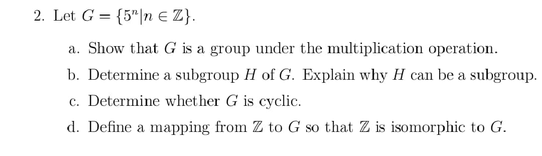 2. Let G = {5n = Z}.
a. Show that G is a group under the multiplication operation.
b. Determine a subgroup H of G. Explain why H can be a subgroup.
c. Determine whether is cyclic.
d. Define a mapping from Z to G so that Z is isomorphic to G.