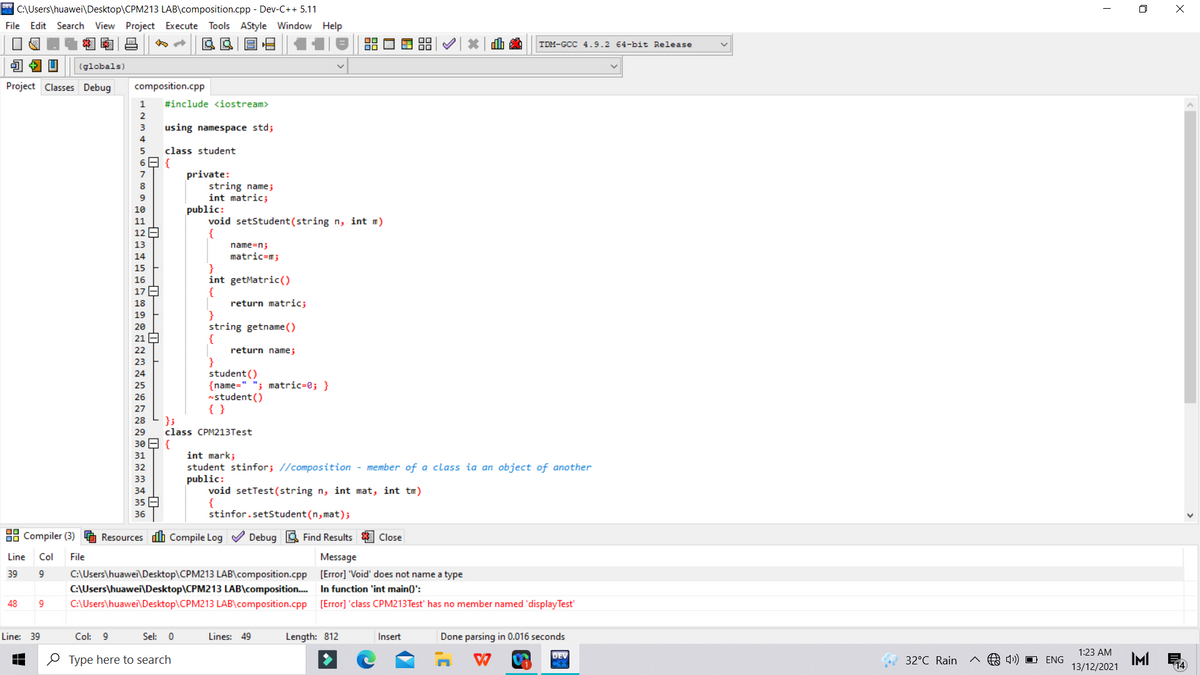 * C:\Users\huawei\Desktop\CPM213 LAB\composition.cpp - Dev-C++ 5.11
O X
File Edit Search View Project Execute Tools AStyle Window Help
TDM-GCC 4.9.2 64-bit Release
(globals)
Project Classes Debug
composition.cpp
1
#include <iostream>
2
3
using namespace std;
4
5
class student
private:
string namej
int matric;
public:
void setStudent (string n, int m)
{
7
10
11
12 E
13
name=n;
14
matric=m;
15
int getMatric()
{
return matric;
}
string getname ()
{
return name;
16
17 E
18
19
20
21
22
23
student ()
{name=" "; matric=0; }
nstudent()
{ }
24
25
26
27
};
class CPM213Test
28
29
30 E {
31
int mark;
student stinfor; //composition - member of a class ia an object of another
public:
void setTest(string n, int mat, int tm)
{
stinfor.setStudent(n, mat);
32
33
34
35 E
36
88 Compiler (3)
Resources dh Compile Log V Debug A Find Results
Close
Line
Col
File
Message
C:\Users\huawei\Desktop\CPM213 LAB\composition.cpp [Error] 'Void' does not name a type
C:\Users\huawei\Desktop\CPM213 LAB\composition. In function 'int main()':
C:\Users\huawei\Desktop\CPM213 LAB\composition.cpp [Error] 'class CPM213Test' has no member named 'display Test'
39
9
48
Line: 39
Col: 9
Sel: 0
Lines: 49
Length: 812
Insert
Done parsing in 0.016 seconds
1:23 AM
DEV
O Type here to search
4) O ENG
IMI
13/12/2021
32°C Rain
