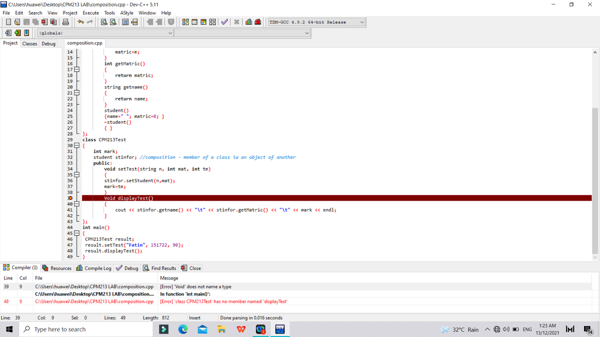 * C:\Users\huawei\Desktop\CPM213 LAB\composition.cpp - Dev-C++ 5.11
O X
File Edit Search View Project Execute Tools AStyle Window Help
TDM-GCC 4.9.2 64-bit Release
(globals)
Project Classes Debug
composition.cpp
matric=m;
}
int getMatric()
14
15
16
17 A
return matric;
}
string getname ( )
{
18
19
20
21 E
22
return name;
23
student ()
{name=" "; matric=0; }
nstudent()
{ }
24
25
26
27
};
class CPM213Test
28
29
30 E {
int mark;
student stinfor; //composition - member of a class ia an object of another
public:
void setTest(string n, int mat, int tm)
{
stinfor.setStudent (n, mat);
mark=tm;
31
32
33
34
35 E
36
37
38
Void displayTest()
{
cout « stinfor.getname () <« "\t" « stinfor.getMatric() « "\t" « mark « endl;
40 E
41
42
};
int main()
45 E {
43
44
CPM213Test result;
result.setTest("Fatin", 151722, 98);
result.displayTest();
}
46
47
48
49
88 Compiler (3)
Resources dh Compile Log V Debug A Find Results
Close
Line
Col
File
Message
C:\Users\huawei\Desktop\CPM213 LAB\composition.cpp [Error] 'Void' does not name a type
C:\Users\huawei\Desktop\CPM213 LAB\composition. In function 'int main()':
C:\Users\huawei\Desktop\CPM213 LAB\composition.cpp
39
9
48
[Error] 'class CPM213Test' has no member named 'display Test'
Line: 39
Col: 9
Sel: 0
Lines: 49
Length: 812
Insert
Done parsing in 0.016 seconds
1:23 AM
DEV
O Type here to search
4) O ENG
IMI
13/12/2021
32°C Rain
O
