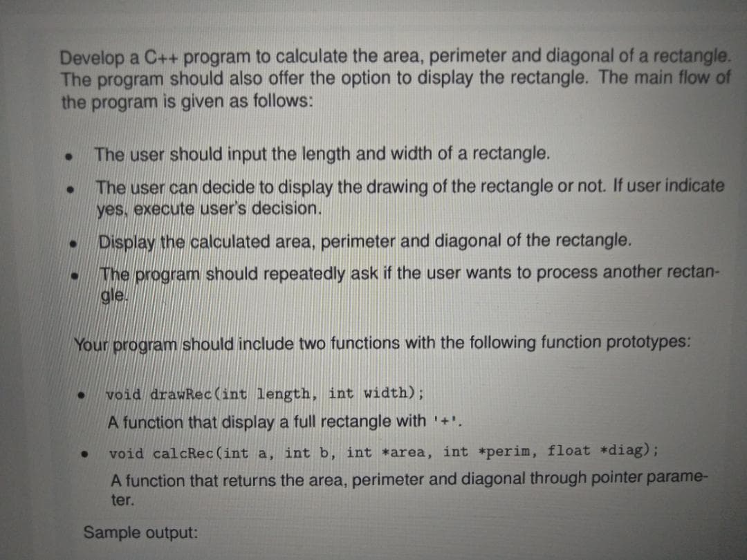 Develop a C++ program to calculate the area, perimeter and diagonal of a rectangle.
The program should also offer the option to display the rectangle. The main flow of
the program is given as follows:
The user should input the length and width of a rectangle.
The user can decide to display the drawing of the rectangle or not. If user indicate
yes, execute user's decision.
Display the calculated area, perimeter and diagonal of the rectangle.
The program should repeatedly ask if the user wants to process another rectan-
gle.
Your program should include two functions with the following function prototypes:
void drawRec(int length, int width);
A function that display a full rectangle with '+'.
void calcRec (int a, int b, int *area, int *perim, float *diag);
A function that returns the area, perimeter and diagonal through pointer parame-
ter.
Sample output:
