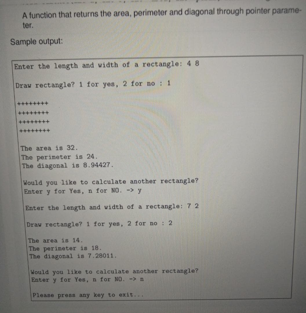 A function that returns the area, perimeter and diagonal through pointer parame-
ter.
Sample output:
Enter the 1ength and width of a rectangle: 4 8
Draw rectangle? 1 for yes, 2 for no: 1
++++
+++
The area is 32.
The perimeter is 24.
The diagonal is 8.94427.
Would you like to calculate another rectangle?
Enter y for Yes, n for NO. -> y
Enter the length and width of a rectangle: 7 2
Draw rectangle? 1 for yes, 2 for no : 2
The area is 14.
The perimeter is 18.
The diagonal is 7.28011.
Would you like to calculate another rectangle?
Enter y for Yes, n for NO. ->n
Please press any key to exit...
