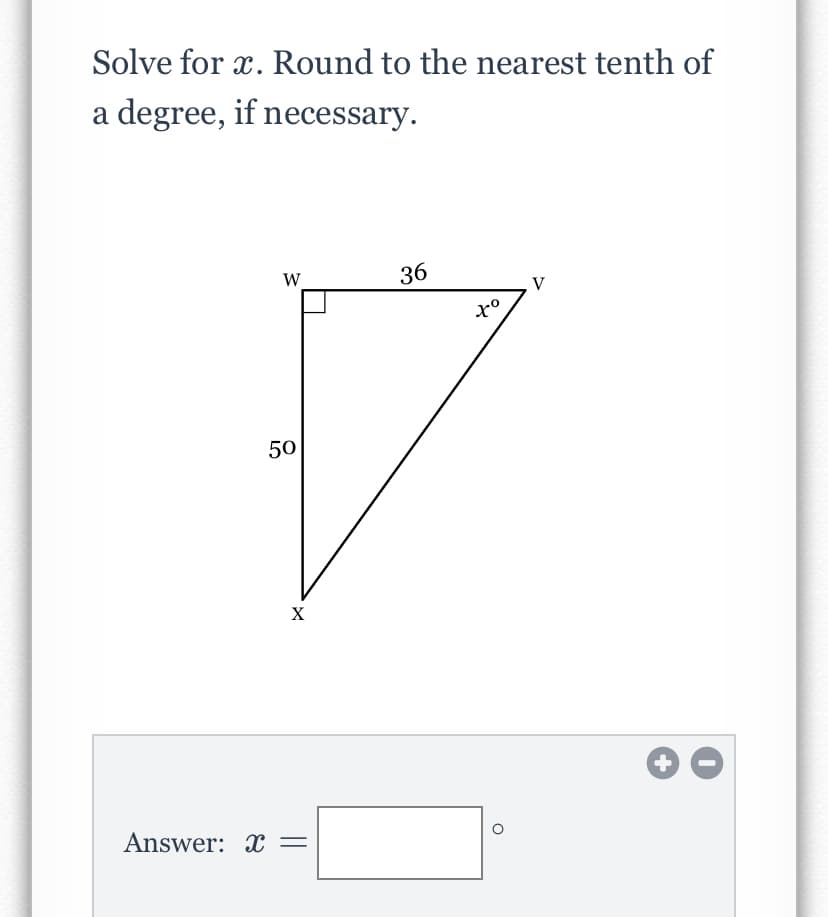 Solve for x. Round to the nearest tenth of
a degree, if necessary.
W
36
V
50
X
Answer: X =
+
