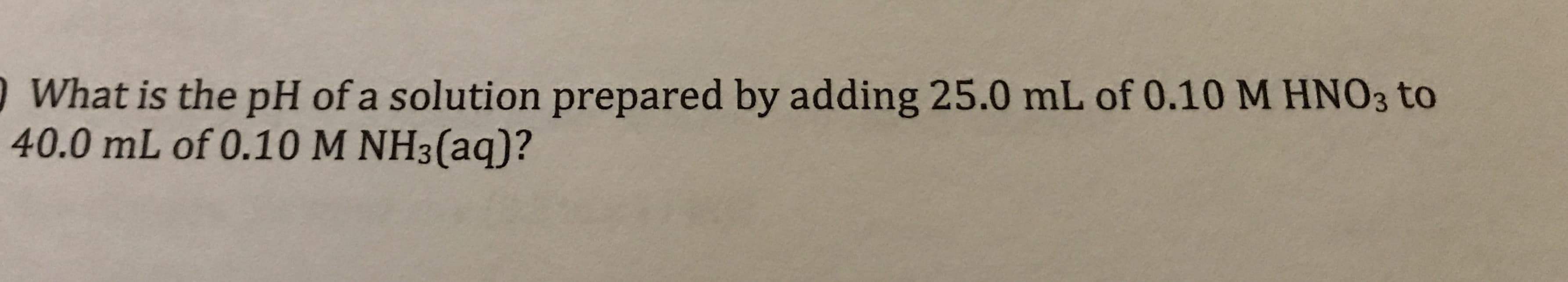 What is the pH of a solution prepared by adding 25.0 mL of 0.10 M HNO3 to
40.0 mL of 0.10 M NH3(aq)?
